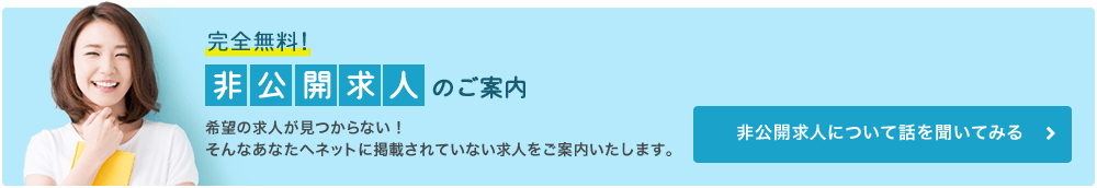 完全無料!非公開求人のご案内 希望の求人が見つからない!そんなあなたへネットに掲載されていない求人をご案内いたします。 非公開求人について話を聞いてみる
