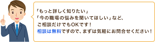 「もっと詳しく知りたい」「今の職場の悩みを聞いてほしい」など、ご相談だけでもOKです!相談は無料ですので、まずは気軽にお問合せください!