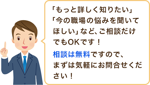 「もっと詳しく知りたい」「今の職場の悩みを聞いてほしい」など、ご相談だけでもOKです!相談は無料ですので、まずは気軽にお問合せください!